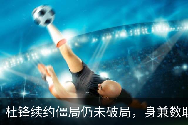 杜锋续约僵局仍未破局，身兼数职成关键变数，压力留给广东宏远！